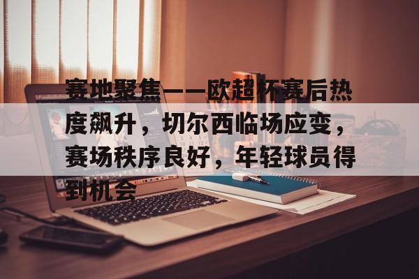 包含赛地聚焦——欧超杯赛后热度飙升，切尔西临场应变，赛场秩序良好，年轻球员得到机会的词条-九游正版官网