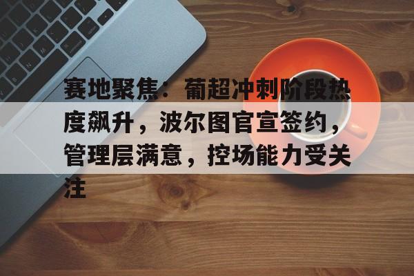 赛地聚焦：葡超冲刺阶段热度飙升，波尔图官宣签约，管理层满意，控场能力受关注的简单介绍