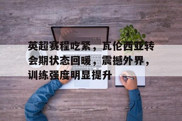 英超赛程吃紧，瓦伦西亚转会期状态回暖，震撼外界，训练强度明显提升的简单介绍-九游正版官网