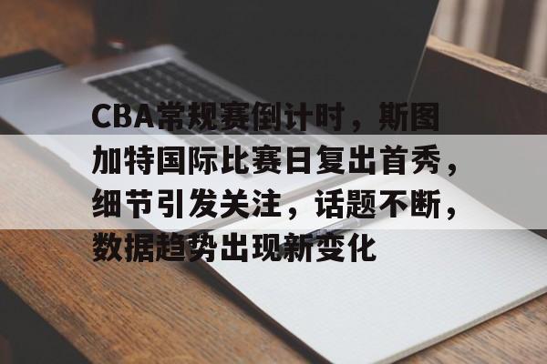 包含CBA常规赛倒计时，斯图加特国际比赛日复出首秀，细节引发关注，话题不断，数据趋势出现新变化的词条-九游官网入口